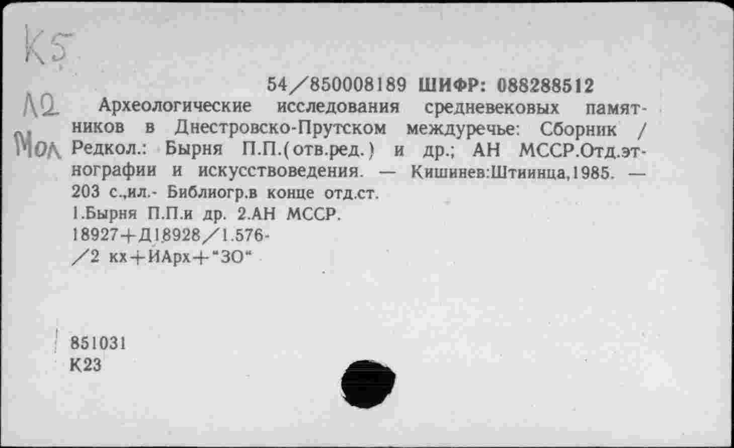 ﻿да
54/850008189 ШИФР: 088288512
Археологические исследования средневековых памятников в Днестровско-Прутском междуречье: Сборник / Редкол.: Бырня П.П.(отв.ред. ) и др.; АН МССР.Отд.эт-нографии и искусствоведения. — Кишинев:Штиинца,1985. — 203 с.,ил.- Библиогр.в конце отд.ст.
1.Бырня П.П.и др. 2.АН МССР. 18927+Д 1.8928/1.576-/2 кх+ЙАрх+“ЗО“
851031